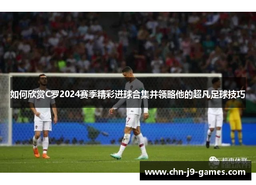如何欣赏C罗2024赛季精彩进球合集并领略他的超凡足球技巧 如何欣赏C罗2024赛季精彩进球合集并领略他的超凡足球技巧