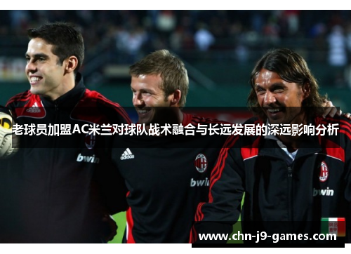 老球员加盟AC米兰对球队战术融合与长远发展的深远影响分析