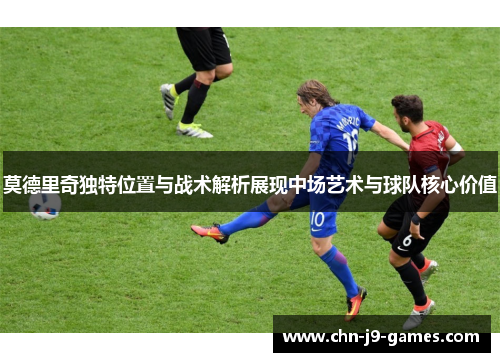 莫德里奇独特位置与战术解析展现中场艺术与球队核心价值