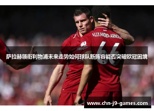 萨拉赫领衔利物浦未来走势如何球队新阵容能否突破欧冠困境 萨拉赫领衔利物浦未来走势如何球队新阵容能否突破欧冠困境