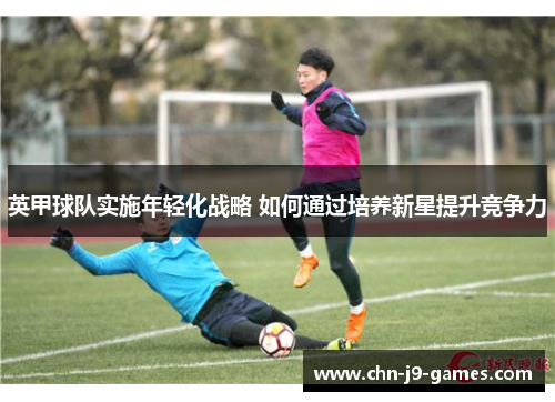 英甲球队实施年轻化战略 如何通过培养新星提升竞争力