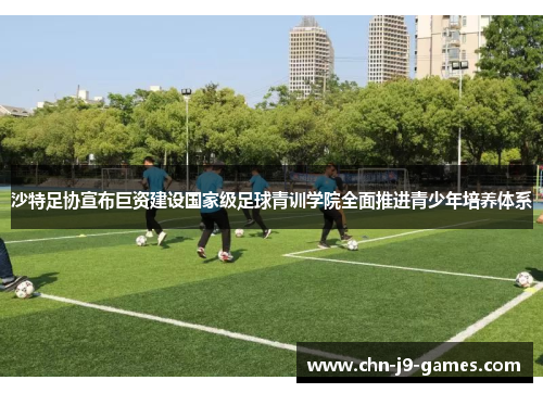 沙特足协宣布巨资建设国家级足球青训学院全面推进青少年培养体系 沙特足协宣布巨资建设国家级足球青训学院全面推进青少年培养体系