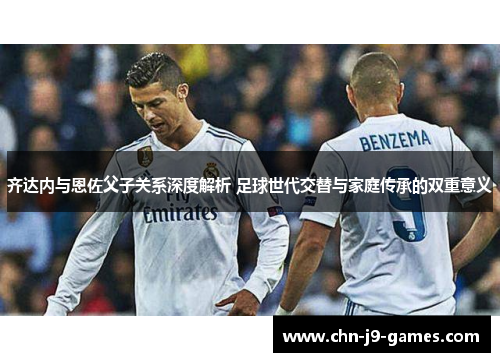 齐达内与恩佐父子关系深度解析 足球世代交替与家庭传承的双重意义 齐达内与恩佐父子关系深度解析 足球世代交替与家庭传承的双重意义